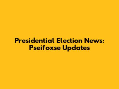 Presidential Election News: Pseifoxse Updates
