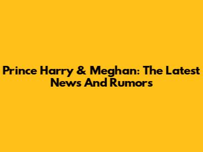 Prince Harry & Meghan: The Latest News And Rumors