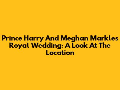 Prince Harry And Meghan Markle's Royal Wedding: A Look At The Location