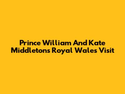 Prince William And Kate Middleton's Royal Wales Visit