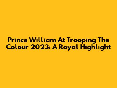 Prince William At Trooping The Colour 2023: A Royal Highlight