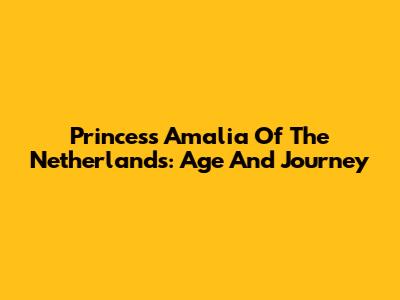 Princess Amalia Of The Netherlands: Age And Journey