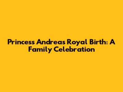 Princess Andrea's Royal Birth: A Family Celebration