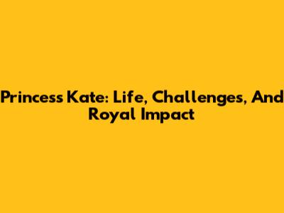 Princess Kate: Life, Challenges, And Royal Impact