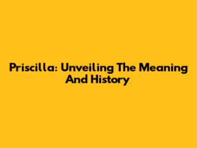 Priscilla: Unveiling The Meaning And History