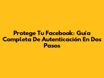 Protege Tu Facebook: Guía Completa De Autenticación En Dos Pasos