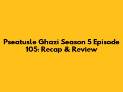 Pseatusle Ghazi Season 5 Episode 105: Recap & Review