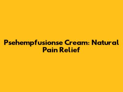 Psehempfusionse Cream: Natural Pain Relief