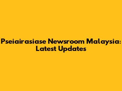 Pseiairasiase Newsroom Malaysia: Latest Updates