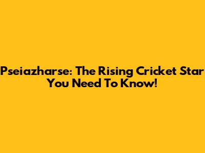 Pseiazharse: The Rising Cricket Star You Need To Know!