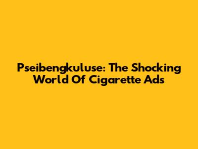 Pseibengkuluse: The Shocking World Of Cigarette Ads