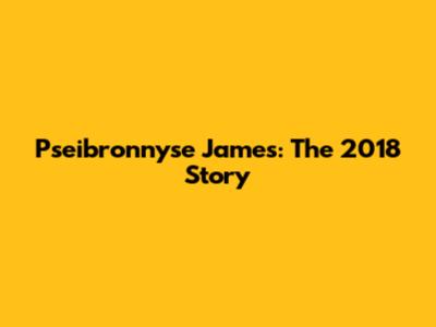 Pseibronnyse James: The 2018 Story