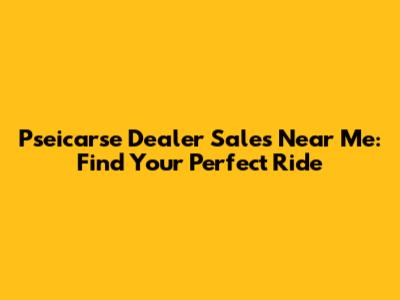 Pseicarse Dealer Sales Near Me: Find Your Perfect Ride