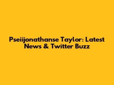 Pseiijonathanse Taylor: Latest News & Twitter Buzz