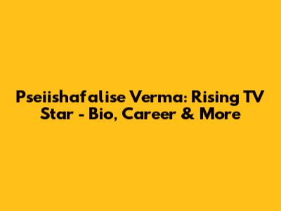 Pseiishafalise Verma: Rising TV Star - Bio, Career & More