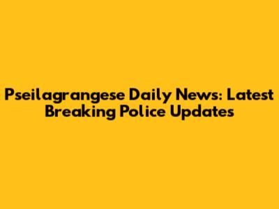 Pseilagrangese Daily News: Latest Breaking Police Updates