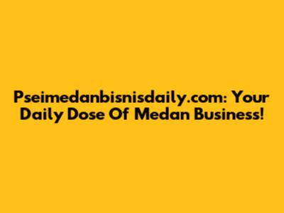 Pseimedanbisnisdaily.com: Your Daily Dose Of Medan Business!