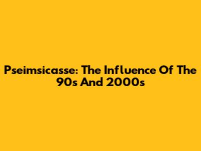 Pseimsicasse: The Influence Of The 90s And 2000s