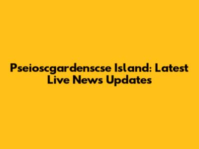 Pseioscgardenscse Island: Latest Live News Updates