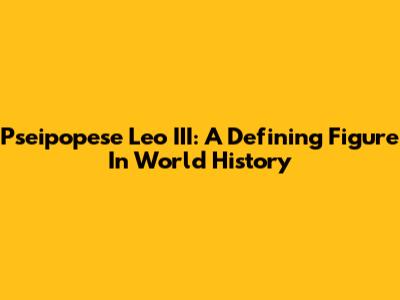 Pseipopese Leo III: A Defining Figure In World History