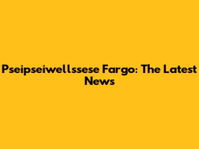 Pseipseiwellssese Fargo: The Latest News