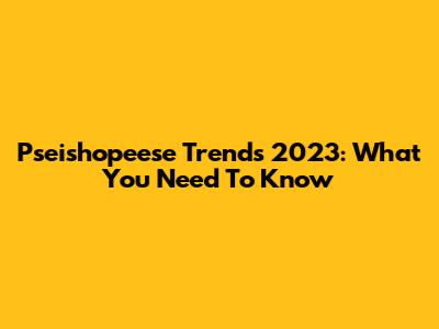 Pseishopeese Trends 2023: What You Need To Know