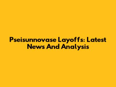 Pseisunnovase Layoffs: Latest News And Analysis
