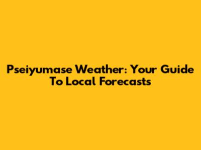 Pseiyumase Weather: Your Guide To Local Forecasts