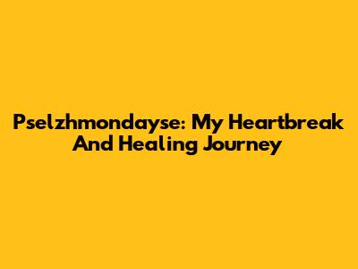 Pselzhmondayse: My Heartbreak And Healing Journey
