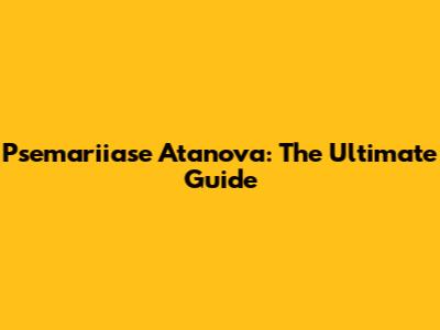 Psemariiase Atanova: The Ultimate Guide