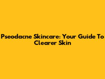 Pseodacne Skincare: Your Guide To Clearer Skin
