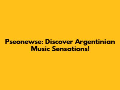 Pseonewse: Discover Argentinian Music Sensations!