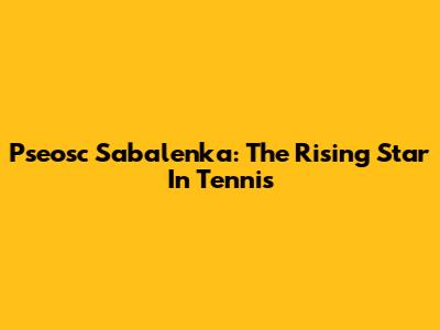 Pseosc Sabalenka: The Rising Star In Tennis