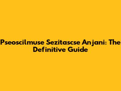 Pseoscilmuse Sezitascse Anjani: The Definitive Guide