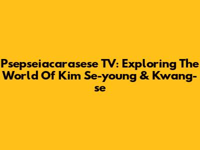 Psepseiacarasese TV: Exploring The World Of Kim Se-young & Kwang-se