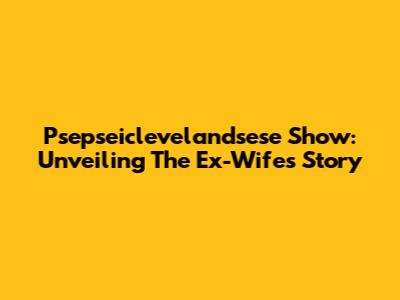 Psepseiclevelandsese Show: Unveiling The Ex-Wife's Story