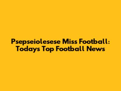 Psepseiolesese Miss Football: Today's Top Football News