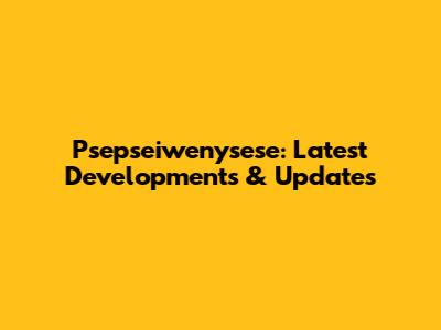 Psepseiwenysese: Latest Developments & Updates