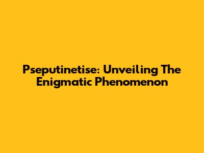 Pseputinetise: Unveiling The Enigmatic Phenomenon