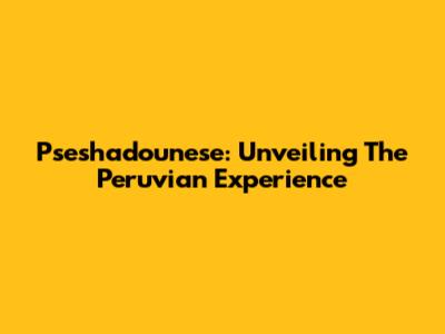 Pseshadounese: Unveiling The Peruvian Experience