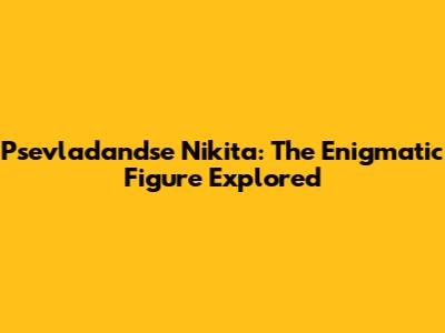 Psevladandse Nikita: The Enigmatic Figure Explored