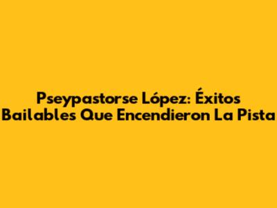 Pseypastorse López: Éxitos Bailables Que Encendieron La Pista