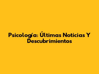 Psicología: Últimas Noticias Y Descubrimientos
