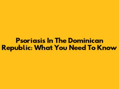 Psoriasis In The Dominican Republic: What You Need To Know
