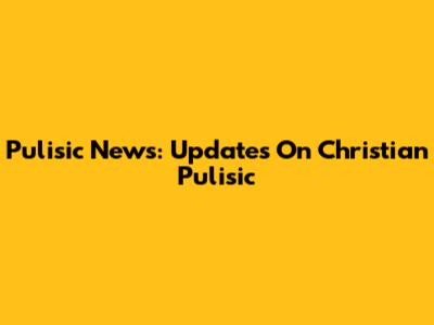 Pulisic News: Updates On Christian Pulisic