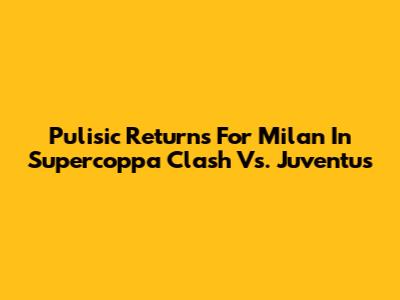 Pulisic Returns For Milan In Supercoppa Clash Vs. Juventus
