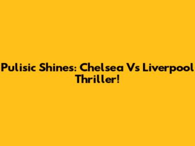 Pulisic Shines: Chelsea Vs Liverpool Thriller!