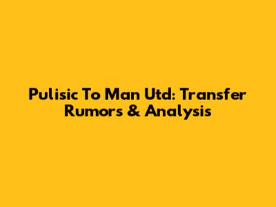 Pulisic To Man Utd: Transfer Rumors & Analysis