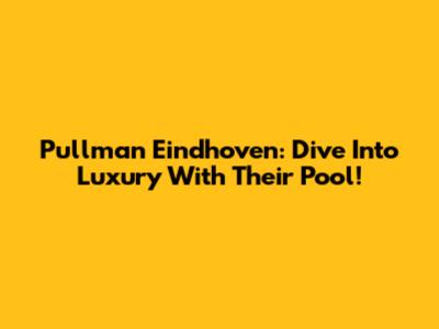 Pullman Eindhoven: Dive Into Luxury With Their Pool!