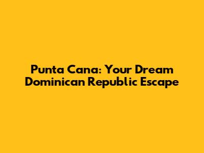 Punta Cana: Your Dream Dominican Republic Escape